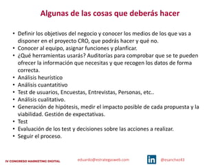 eduardo@estrategasweb.com @esanchez43
• Definir los objetivos del negocio y conocer los medios de los que vas a
disponer en el proyecto CRO, que podrás hacer y qué no.
• Conocer al equipo, asignar funciones y planficar.
• ¿Qué herramientas usarás? Auditorías para comprobar que se te pueden
ofrecer la información que necesitas y que recogen los datos de forma
correcta.
• Análisis heurístico
• Análisis cuantatitivo
• Test de usuarios, Encuestas, Entrevistas, Personas, etc..
• Análisis cualitativo.
• Generación de hipótesis, medir el impacto posible de cada propuesta y la
viabilidad. Gestión de expectativas.
• Test
• Evaluación de los test y decisiones sobre las acciones a realizar.
• Seguir el proceso.
Algunas de las cosas que deberás hacer
 