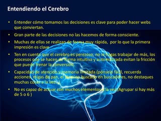 eduardo@estrategasweb.com @esanchez43
Entendiendo el Cerebro
• Entender cómo tomamos las decisiones es clave para poder hacer webs
que conviertan.
• Gran parte de las decisiones no las hacemos de forma consciente.
• Muchas de ellas se realizan de forma muy rápida, por lo que la primera
impresión es clave
• Ten en cuenta que el cerebro es perezoso, no le hagas trabajar de más, los
procesos que se hacen de forma intuitiva y automatizada evitan la fricción
que puede frenar la conversión.
• Capacidad de atención y memoria limitada (pónselo fácil, recuerda
acciones, migas de pan, el término buscado en buscadores, no destaques
muchas cosas a la vez…)
• No es capaz de actuar con muchos elementos a la vez (Agrupar si hay más
de 5 o 6 )
 