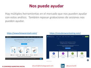 eduardo@estrategasweb.com @esanchez43
Nos puede ayudar
Hay múltiples herramientas en el mercado que nos pueden ayudar
con estos análisis. También repasar grabaciones de sesiones nos
pueden ayudar.
https://www.browserstack.com/ https://crossbrowsertesting.com/
 