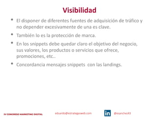 eduardo@estrategasweb.com @esanchez43
Visibilidad
• El disponer de diferentes fuentes de adquisición de tráfico y
no depender excesivamente de una es clave.
• También lo es la protección de marca.
• En los snippets debe quedar claro el objetivo del negocio,
sus valores, los productos o servicios que ofrece,
promociones, etc..
• Concordancia mensajes snippets con las landings.
 