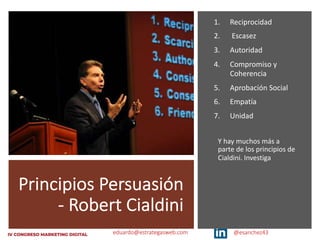 eduardo@estrategasweb.com @esanchez43
Principios Persuasión
- Robert Cialdini
1. Reciprocidad
2. Escasez
3. Autoridad
4. Compromiso y
Coherencia
5. Aprobación Social
6. Empatía
7. Unidad
Y hay muchos más a
parte de los principios de
Cialdini. Investiga
 