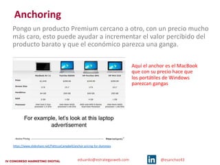 eduardo@estrategasweb.com @esanchez43
Anchoring
Pongo un producto Premium cercano a otro, con un precio mucho
más caro, esto puede ayudar a incrementar el valor percibido del
producto barato y que el económico parezca una ganga.
Aquí el anchor es el MacBook
que con su precio hace que
los portátiles de Windows
parezcan gangas
https://www.slideshare.net/PatticusCampbell/anchor-pricing-for-dummies
 