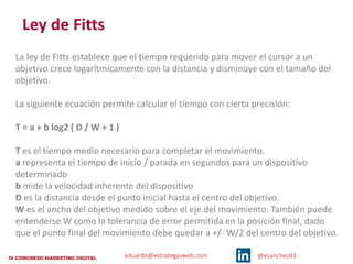 eduardo@estrategasweb.com @esanchez43
Ley de Fitts
La ley de Fitts establece que el tiempo requerido para mover el cursor a un
objetivo crece logarítmicamente con la distancia y disminuye con el tamaño del
objetivo.
La siguiente ecuación permite calcular el tiempo con cierta precisión:
T = a + b log2 ( D / W + 1 )
T es el tiempo medio necesario para completar el movimiento.
a representa el tiempo de inicio / parada en segundos para un dispositivo
determinado
b mide la velocidad inherente del dispositivo
D es la distancia desde el punto inicial hasta el centro del objetivo.
W es el ancho del objetivo medido sobre el eje del movimiento. También puede
entenderse W como la tolerancia de error permitida en la posición final, dado
que el punto final del movimiento debe quedar a +/- W/2 del centro del objetivo.
 