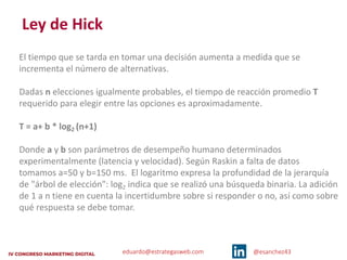 eduardo@estrategasweb.com @esanchez43
Ley de Hick
El tiempo que se tarda en tomar una decisión aumenta a medida que se
incrementa el número de alternativas.
Dadas n elecciones igualmente probables, el tiempo de reacción promedio T
requerido para elegir entre las opciones es aproximadamente.
T = a+ b * log2 (n+1)
Donde a y b son parámetros de desempeño humano determinados
experimentalmente (latencia y velocidad). Según Raskin a falta de datos
tomamos a=50 y b=150 ms. El logaritmo expresa la profundidad de la jerarquía
de "árbol de elección": log2 indica que se realizó una búsqueda binaria. La adición
de 1 a n tiene en cuenta la incertidumbre sobre si responder o no, así como sobre
qué respuesta se debe tomar.
 