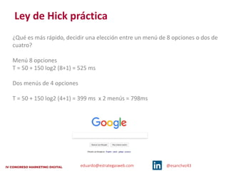 eduardo@estrategasweb.com @esanchez43
Ley de Hick práctica
¿Qué es más rápido, decidir una elección entre un menú de 8 opciones o dos de
cuatro?
Menú 8 opciones
T = 50 + 150 log2 (8+1) = 525 ms
Dos menús de 4 opciones
T = 50 + 150 log2 (4+1) = 399 ms x 2 menús = 798ms
 