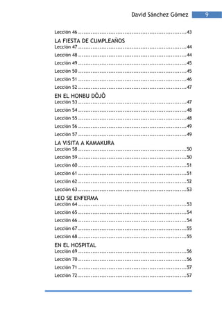 David Sánchez Gómez                 9

Lección 46 .............................................................43
LA FIESTA DE CUMPLEAÑOS
Lección 47 .............................................................44
Lección 48 .............................................................44
Lección 49 .............................................................45
Lección 50 .............................................................45
Lección 51 .............................................................46
Lección 52 .............................................................47
EN EL HONBU DÔJÔ
Lección 53 .............................................................47
Lección 54 .............................................................48
Lección 55 .............................................................48
Lección 56 .............................................................49
Lección 57 .............................................................49
LA VISITA A KAMAKURA
Lección 58 .............................................................50
Lección 59 .............................................................50
Lección 60 .............................................................51
Lección 61 .............................................................51
Lección 62 .............................................................52
Lección 63 .............................................................53
LEO SE ENFERMA
Lección 64 .............................................................53
Lección 65 .............................................................54
Lección 66 .............................................................54
Lección 67 .............................................................55
Lección 68 .............................................................55
EN EL HOSPITAL
Lección 69 .............................................................56
Lección 70 .............................................................56
Lección 71 .............................................................57
Lección 72 .............................................................57
 