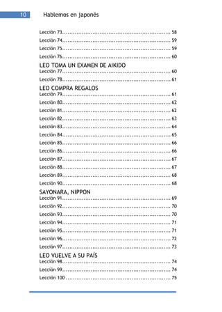 10     Hablemos en japonés

     Lección 73............................................................. 58
     Lección 74............................................................. 59
     Lección 75............................................................. 59
     Lección 76............................................................. 60
     LEO TOMA UN EXAMEN DE AIKIDO
     Lección 77............................................................. 60
     Lección 78............................................................. 61
     LEO COMPRA REGALOS
     Lección 79............................................................. 61
     Lección 80............................................................. 62
     Lección 81............................................................. 62
     Lección 82............................................................. 63
     Lección 83............................................................. 64
     Lección 84............................................................. 65
     Lección 85............................................................. 66
     Lección 86............................................................. 66
     Lección 87............................................................. 67
     Lección 88............................................................. 67
     Lección 89............................................................. 68
     Lección 90............................................................. 68
     SAYONARA, NIPPON
     Lección 91............................................................. 69
     Lección 92............................................................. 70
     Lección 93............................................................. 70
     Lección 94............................................................. 71
     Lección 95............................................................. 71
     Lección 96............................................................. 72
     Lección 97............................................................. 73
     LEO VUELVE A SU PAÍS
     Lección 98............................................................. 74
     Lección 99............................................................. 74
     Lección 100 ........................................................... 75
 