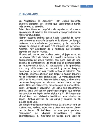 David Sánchez Gómez        13


INTRODUCCIÓN

En “Hablemos en Japonés”, NHK Japón presenta
diversos aspectos del idioma que seguramente harán
más ameno su estudio.
Este libro tiene el propósito de ayudar al alumno a
aprovechar al máximo las lecciones y comprenderlas en
mayor profundidad.
¿Saben ustedes cuánta gente habla japonés? Es obvio
que la inmensa mayoría de quienes lo tienen por lengua
materna son ciudadanos japoneses, y la población
actual de Japón es de unos 128 millones de personas.
Además, hay alrededor de 3 millones que estudian
japonés en todo el mundo.
Al contrario de lo que muchos creen, el japonés no es
un idioma difícil de hablar. Sus sonidos se basan en la
combinación de cinco vocales con poco más de una
docena de consonantes, de modo que la pronunciación
es relativamente fácil. El vocabulario y la gramática
son muy diferentes del español y otras lenguas
europeas, y por eso nos resulta arduo al principio. Sin
embargo, muchos afirman que llegar a hablar japonés
no es realmente tan complicado. Lo verdaderamente
difícil es la escritura. Esto se debe a que, a diferencia
de otros lenguajes, el sistema de escritura incluye
varios tipos de caracteres, entre los que se encuentran:
kanji, hiragana y katakana. Los kanji son ideogramas
chinos, cada uno con un significado propio, que fueron
introducidos en Japón en los siglos V y VI. El hiragana y
el katakana son silabarios fonéticos desarrollados en
Japón. Ambos derivan de los kanji y constan de 46
sílabas cada uno.
Los kanji se utilizan principalmente para la escritura de
sustantivos, verbos, adjetivos y otros elementos claves
de la frase. El katakana se usa para palabras
"prestadas"     de     idiomas    extranjeros   y    para
onomatopeyas. El hiragana se utiliza para todo lo
 
