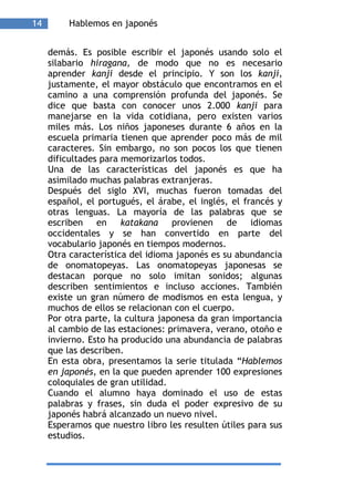 14        Hablemos en japonés


     demás. Es posible escribir el japonés usando solo el
     silabario hiragana, de modo que no es necesario
     aprender kanji desde el principio. Y son los kanji,
     justamente, el mayor obstáculo que encontramos en el
     camino a una comprensión profunda del japonés. Se
     dice que basta con conocer unos 2.000 kanji para
     manejarse en la vida cotidiana, pero existen varios
     miles más. Los niños japoneses durante 6 años en la
     escuela primaria tienen que aprender poco más de mil
     caracteres. Sin embargo, no son pocos los que tienen
     dificultades para memorizarlos todos.
     Una de las características del japonés es que ha
     asimilado muchas palabras extranjeras.
     Después del siglo XVI, muchas fueron tomadas del
     español, el portugués, el árabe, el inglés, el francés y
     otras lenguas. La mayoría de las palabras que se
     escriben en katakana provienen de idiomas
     occidentales y se han convertido en parte del
     vocabulario japonés en tiempos modernos.
     Otra característica del idioma japonés es su abundancia
     de onomatopeyas. Las onomatopeyas japonesas se
     destacan porque no solo imitan sonidos; algunas
     describen sentimientos e incluso acciones. También
     existe un gran número de modismos en esta lengua, y
     muchos de ellos se relacionan con el cuerpo.
     Por otra parte, la cultura japonesa da gran importancia
     al cambio de las estaciones: primavera, verano, otoño e
     invierno. Esto ha producido una abundancia de palabras
     que las describen.
     En esta obra, presentamos la serie titulada “Hablemos
     en japonés, en la que pueden aprender 100 expresiones
     coloquiales de gran utilidad.
     Cuando el alumno haya dominado el uso de estas
     palabras y frases, sin duda el poder expresivo de su
     japonés habrá alcanzado un nuevo nivel.
     Esperamos que nuestro libro les resulten útiles para sus
     estudios.
 