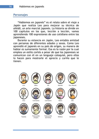 16        Hablemos en japonés


     Personajes

         “Hablemos en japonés” es el relato sobre el viaje a
     Japón que realiza Leo para mejorar su técnica de
     aikidō, un arte marcial japonés. La historia se divide en
     100 capítulos en los que, lección a lección, vamos
     aprendiendo 100 expresiones de uso cotidiano entre los
     japoneses.
         Durante su estancia en Japón, Leo entabla amistad
     con personas de diferentes edades y sexos. Como Leo
     aprendió el japonés en su país de origen, su manera de
     hablar es sumamente formal. Esa es la razón por la cual
     emplea un estilo cortés a pesar de que los japoneses se
     comunican con él en un lenguaje coloquial, pero ellos
     lo hacen para mostrarle el aprecio y cariño que le
     tienen.
 