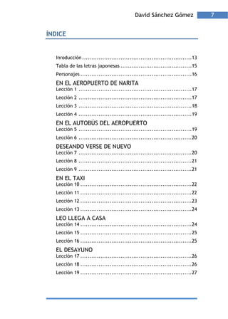 David Sánchez Gómez                 7


ÍNDICE


  Inroducción ............................................................13
  Tabla de las letras japonesas .......................................15
  Personajes .............................................................16
  EN EL AEROPUERTO DE NARITA
  Lección 1 ..............................................................17
  Lección 2 ..............................................................17
  Lección 3 ..............................................................18
  Lección 4 ..............................................................19
  EN EL AUTOBÚS DEL AEROPUERTO
  Lección 5 ..............................................................19
  Lección 6 ..............................................................20
  DESEANDO VERSE DE NUEVO
  Lección 7 ..............................................................20
  Lección 8 ..............................................................21
  Lección 9 ..............................................................21
  EN EL TAXI
  Lección 10 .............................................................22
  Lección 11 .............................................................22
  Lección 12 .............................................................23
  Lección 13 .............................................................24
  LEO LLEGA A CASA
  Lección 14 .............................................................24
  Lección 15 .............................................................25
  Lección 16 .............................................................25
  EL DESAYUNO
  Lección 17 .............................................................26
  Lección 18 .............................................................26
  Lección 19 .............................................................27
 
