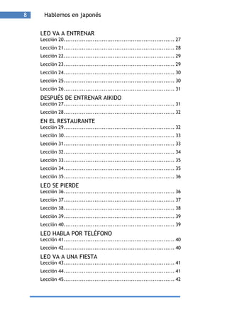 8     Hablemos en japonés


    LEO VA A ENTRENAR
    Lección 20............................................................. 27
    Lección 21............................................................. 28
    Lección 22............................................................. 29
    Lección 23............................................................. 29
    Lección 24............................................................. 30
    Lección 25............................................................. 30
    Lección 26............................................................. 31
    DESPUÉS DE ENTRENAR AIKIDO
    Lección 27............................................................. 31
    Lección 28............................................................. 32
    EN EL RESTAURANTE
    Lección 29............................................................. 32
    Lección 30............................................................. 33
    Lección 31............................................................. 33
    Lección 32............................................................. 34
    Lección 33............................................................. 35
    Lección 34............................................................. 35
    Lección 35............................................................. 36
    LEO SE PIERDE
    Lección 36............................................................. 36
    Lección 37............................................................. 37
    Lección 38............................................................. 38
    Lección 39............................................................. 39
    Lección 40............................................................. 39
    LEO HABLA POR TELÉFONO
    Lección 41............................................................. 40
    Lección 42............................................................. 40
    LEO VA A UNA FIESTA
    Lección 43............................................................. 41
    Lección 44............................................................. 41
    Lección 45............................................................. 42
 