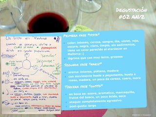 ¡Hablemos! • #rayaworx
Degustación
#02 AN/2
¡Hablemos! • #rayaworx
Primera fase "vista"
‣ color: intenso, cereza, sangre, lila, violet, rojo,
oscura, negra, claro, limpio, sin sedimentos,
tiene un color parecido al atardecer en
Mallorca :)
‣ lágrima que cae muy lento, grasosa
Segunda fase "nariz"
‣ aroma: intenso, plátano, madera
‣ con movimento huele a pegamento, huela a
rosas, madera, un poco de cereza, cuero, mora
Tercera fase "gusto"
‣ en boca es: suave, aromatico, mantequilla,
frutos del bosce, un poco ácida, seca
‣ ataque: completamente agressivo
‣ post-gusto: largo
 