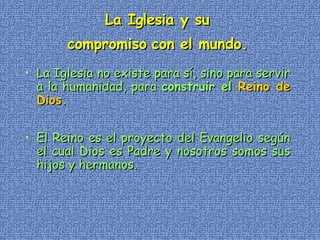 La Iglesia y su  compromiso con el mundo.   La Iglesia no existe para sí, sino para servir a la humanidad, para  construir el  Reino de Dios.   El Reino es el proyecto del Evangelio según el cual Dios es Padre y nosotros somos sus hijos y hermanos. 
