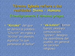 Término  Iglesia  refiere a dos realidades:   Divina – Humana Etimológicamente 2 términos griegos . “ Kiriaké" ,  del que se deriva la palabra  "Church"  en inglés y  "Kirche"  en alemán, significa "la que pertenece al Señor"   “ ek-kalein"  ( llamar fuera);  ekklesia : convocación.  "Iglesia" : designa las asambleas del pueblo, en general de carácter religioso.  