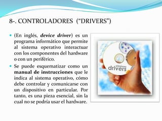 8-. CONTROLADORES (“DRIVERS”)

 (En inglés, device driver) es un
  programa informático que permite
  al sistema operativo interactuar
  con los componentes del hardware
  o con un periférico.
 Se puede esquematizar como un
  manual de instrucciones que le
  indica al sistema operativo, cómo
  debe controlar y comunicarse con
  un dispositivo en particular. Por
  tanto, es una pieza esencial, sin la
  cual no se podría usar el hardware.
 
