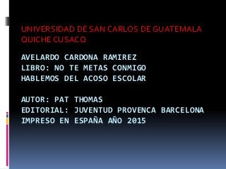 AVELARDO CARDONA RAMIREZ
LIBRO: NO TE METAS CONMIGO
HABLEMOS DEL ACOSO ESCOLAR
AUTOR: PAT THOMAS
EDITORIAL: JUVENTUD PROVENCA BARCELONA
IMPRESO EN ESPAÑA AÑO 2015
UNIVERSIDAD DE SAN CARLOS DE GUATEMALA
QUICHE CUSACQ
 