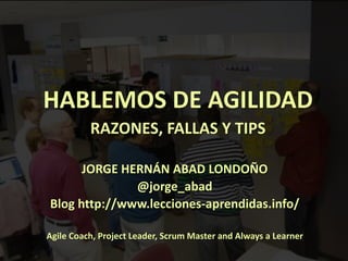 1
HABLEMOS DE AGILIDAD
RAZONES, FALLAS Y TIPS
JORGE HERNÁN ABAD LONDOÑO
@jorge_abad
Blog http://www.lecciones-aprendidas.info/
Agile Coach, Project Leader, Scrum Master and Always a Learner
 