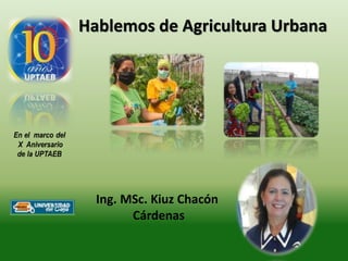 Hablemos de Agricultura Urbana
Ing. MSc. Kiuz Chacón
Cárdenas
 