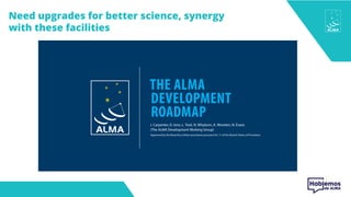 1
THE ALMA
DEVELOPMENT
ROADMAP
J. Carpenter, D. Iono, L. Testi, N. Whyborn, A. Wootten, N. Evans
(The ALMA Development Working Group)
Approved by the Board by written procedure pursuant Art. 11 of the Board’s Rules of Procedure
Need upgrades for better science, synergy
with these facilities
 