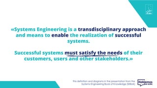 «Systems Engineering is a transdisciplinary approach
and means to enable the realization of successful
systems.
Successful systems must satisfy the needs of their
customers, users and other stakeholders.»
This definition and diagrams in the presentation from the
Systems Engineering Book of Knowledge (SEBoK)
 