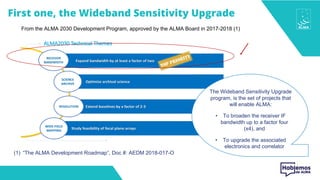 From the ALMA 2030 Development Program, approved by the ALMA Board in 2017-2018 (1)
(1) “The ALMA Development Roadmap”, Doc #: AEDM 2018-017-O
The Wideband Sensitivity Upgrade
program, is the set of projects that
will enable ALMA:
• To broaden the receiver IF
bandwidth up to a factor four
(x4), and
• To upgrade the associated
electronics and correlator
First one, the Wideband Sensitivity Upgrade
 