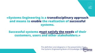 «Systems Engineering is a transdisciplinary approach
and means to enable the realization of successful
systems.
Successful systems must satisfy the needs of their
customers, users and other stakeholders.»
This definition and diagrams in the presentation from
the Systems Engineering Book of Knowledge (SEBoK)
 