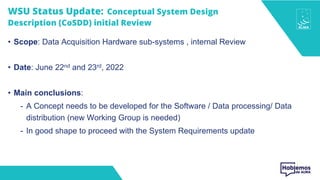 WSU Status Update: Conceptual System Design
Description (CoSDD) initial Review
• Scope: Data Acquisition Hardware sub-systems , internal Review
• Date: June 22nd and 23rd, 2022
• Main conclusions:
- A Concept needs to be developed for the Software / Data processing/ Data
distribution (new Working Group is needed)
- In good shape to proceed with the System Requirements update
 