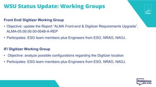 WSU Status Update: Working Groups
Front End/ Digitizer Working Group
• Objective: update the Report “ALMA Front-end & Digitizer Requirements Upgrade”,
ALMA-05.00.00.00-0048-A-REP
• Participates: ESG team members plus Engineers from ESO, NRAO, NAOJ.
IF/ Digitizer Working Group
• Objective: analyze possible configurations regarding the Digitizer location
• Participates: ESG team members plus Engineers from ESO, NRAO, NAOJ.
 