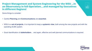 Project Management and System Engineering for the WSU …in
an Observatory in full Operation….and managed by Executives
in different Regions!
Some things to consider:
• Careful Planning and Communications are essential.
• WSU is a set of projects, it is important to keep a systemic view, both among the new projects and with the
operating ALMA system.
• Good identification of stakeholders… and again, effective and well planned communications is required.
 