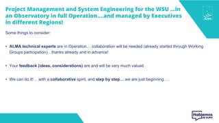 Project Management and System Engineering for the WSU …in
an Observatory in full Operation….and managed by Executives
in different Regions!
Some things to consider:
• ALMA technical experts are in Operation… collaboration will be needed (already started through Working
Groups participation)…thanks already and in advance!
• Your feedback (ideas, considerations) are and will be very much valued
• We can do it!… with a collaborative spirit, and step by step… we are just beginning….
 