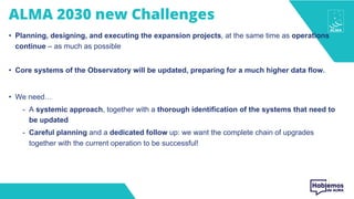ALMA 2030 new Challenges
• Planning, designing, and executing the expansion projects, at the same time as operations
continue – as much as possible
• Core systems of the Observatory will be updated, preparing for a much higher data flow.
• We need…
- A systemic approach, together with a thorough identification of the systems that need to
be updated
- Careful planning and a dedicated follow up: we want the complete chain of upgrades
together with the current operation to be successful!
 