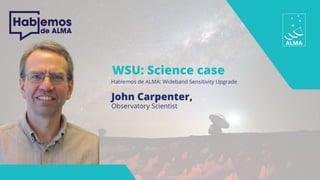 WSU: Science case
Hablemos de ALMA: Wideband Sensitivity Upgrade
John Carpenter,
Observatory Scientist
 