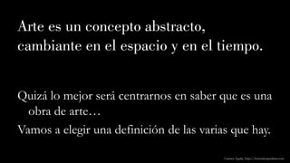 Arte es un concepto abstracto,
cambiante en el espacio y en el tiempo.
Quizá lo mejor será centrarnos en saber que es una
obra de arte…
Vamos a elegir una definición de las varias que hay.
Carmen Águila, https://hortushesperidum.com
 