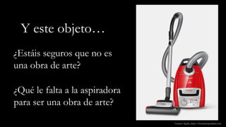 Y este objeto…
¿Estáis seguros que no es
una obra de arte?
Carmen Águila, https://hortushesperidum.com
¿Qué le falta a la aspiradora
para ser una obra de arte?
 