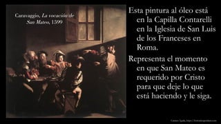 Caravaggio, La vocación de
San Mateo, 1599
Esta pintura al óleo está
en la Capilla Contarelli
en la Iglesia de San Luis
de los Franceses en
Roma.
Representa el momento
en que San Mateo es
requerido por Cristo
para que deje lo que
está haciendo y le siga.
Carmen Águila, https://hortushesperidum.com
 