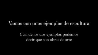 Vamos con unos ejemplos de escultura
Cual de los dos ejemplos podemos
decir que son obras de arte
 