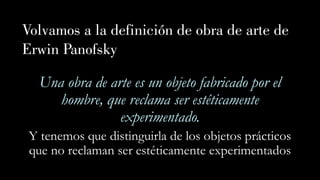 Volvamos a la definición de obra de arte de
Erwin Panofsky
Una obra de arte es un objeto fabricado por el
hombre, que reclama ser estéticamente
experimentado.
Y tenemos que distinguirla de los objetos prácticos
que no reclaman ser estéticamente experimentados
 