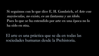 El arte es una práctica que se da en todas las
sociedades humanas desde la Prehistoria.
Si seguimos con lo que dice E. H. Gombrich, el Arte con
mayúsculas, no existe, es un fantasma y un ídolo.
Pues lo que se ha entendido por arte en una época no lo
ha sido en otra.
 