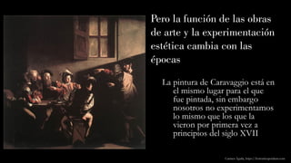 Pero la función de las obras
de arte y la experimentación
estética cambia con las
épocas
La pintura de Caravaggio está en
el mismo lugar para el que
fue pintada, sin embargo
nosotros no experimentamos
lo mismo que los que la
vieron por primera vez a
principios del siglo XVII
Carmen Águila, https://hortushesperidum.com
 