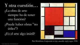 Y otra cuestión…
¿La obra de arte
siempre ha de tener
una función?
¿Puede haber obras “no
útiles”?
¿Es el arte algo inútil?
Carmen Águila, https://hortushesperidum.com
Piet Mondrian, Composición en rojo, amarillo, azul y negro, 1926
 