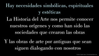 Carmen Águila, https://hortushesperidum.com
Hay necesidades simbólicas, espirituales
y estéticas
La Historia del Arte nos permite conocer
nuestros orígenes y como han sido las
sociedades que crearon las obras
Y las obras de arte por antiguas que sean
siguen dialogando con nosotros
 