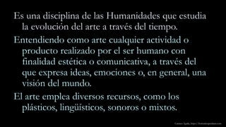 Es una disciplina de las Humanidades que estudia
la evolución del arte a través del tiempo.
Entendiendo como arte cualquier actividad o
producto realizado por el ser humano con
finalidad estética o comunicativa, a través del
que expresa ideas, emociones o, en general, una
visión del mundo.
El arte emplea diversos recursos, como los
plásticos, lingüísticos, sonoros o mixtos.
Carmen Águila, https://hortushesperidum.com
 