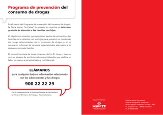 Programa de prevención del
consumo de drogas

En el marco del Programa de prevención del consumo de drogas,
la Obra Social "la Caixa" ha puesto en marcha un teléfono
gratuito de atención a las familias con hijos.

El objetivo es orientar y proporcionar pautas de actuación a las
familias en la relación con sus hijos para prevenir las conductas
de riesgo relacionadas con el consumo de drogas y, si es
necesario, informar de recursos especializados adecuados a la
demanda de cada familia.

El servicio funciona de lunes a viernes, de 9 a 21 horas, y cuenta
con un equipo de profesionales especializados que realiza su
labor de manera personalizada y confidencial.




                           LLÁMANOS
   para cualquier duda o información relacionada
          con los adolescentes y las drogas

                     900 22 22 29
   Con la colaboración de la Dirección General de las Familias y
   la Infancia. Ministerio de Trabajo y Asuntos Sociales.


                                                                     Agradecimientos:   © de los textos, los autores
                                                                                        © de las fotografías, los autores
                                                                                        © de la edición, Fundación ”la Caixa”, 2007
                                                                                        Av. Diagonal, 621 – 08028 Barcelona
                                                                                        DL: B-00000-0000
 