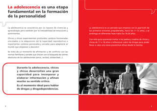 La adolescencia es una etapa
    fundamental en la formación
    de la personalidad

    La adolescencia se caracteriza por la riqueza de vivencias y         La adolescencia es un periodo que empieza con la aparición de
    aprendizajes pero también por la inestabilidad de emociones y        los primeros síntomas prepuberales, hacia los 11-12 años, y se
    sentimientos.                                                        prolonga en diferentes fases hasta los 18-20 años.

    Chicos y chicas experimentan profundos cambios hormonales
                                                                         Con esta guía queremos invitar a los padres y madres de chicos y
    vinculados a la adquisición de la capacidad reproductiva e
                                                                         chicas de 11 a 18 años a reflexionar sobre las drogas para poder
    importantes cambios personales y sociales para adaptarse al
                                                                         llevar a cabo una tarea preventiva eficaz desde la familia.
    mundo que empiezan a descubrir.

    Se trata de un momento de afirmación y de conflicto con las
    normas familiares y sociales que chocan con la búsqueda de valores
    absolutos de los adolescentes (amor, verdad, solidaridad...).




             Durante la adolescencia, chicos
             y chicas desarrollan una gran
             capacidad para incorporar y
             elaborar información y afinan
             mucho su sentido crítico.
             Es el momento ideal para hablar
             de drogas y drogodependencias.




4                                                                                                                                           5
 