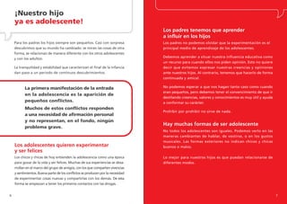 ¡Nuestro hijo
    ya es adolescente!
                                                                                 Los padres tenemos que aprender
                                                                                 a influir en los hijos
    Para los padres los hijos siempre son pequeños. Casi con sorpresa            Los padres no podemos olvidar que la experimentación es el
    descubrimos que su mundo ha cambiado: se miran las cosas de otra             principal medio de aprendizaje de los adolescentes.
    forma, se relacionan de manera diferente con los otros adolescentes
    y con los adultos.                                                           Debemos aprender a situar nuestra influencia educativa como
                                                                                 un recurso para cuando ellos nos piden opinión. Esto no quiere
    La tranquilidad y estabilidad que caracterizan el final de la infancia       decir que evitemos expresar nuestras creencias y opiniones
    dan paso a un periodo de continuos descubrimientos.                          ante nuestros hijos. Al contrario, tenemos que hacerlo de forma
                                                                                 continuada y amical.

          La primera manifestación de la entrada                                 No podemos esperar a que nos hagan tanto caso como cuando
                                                                                 eran pequeños, pero debemos tener el convencimiento de que ir
          en la adolescencia es la aparición de
                                                                                 destilando creencias, valores y conocimientos es muy útil y ayuda
          pequeños conflictos.                                                   a conformar su carácter.
          Muchos de estos conflictos responden
                                                                                 Prohibir por prohibir no sirve de nada.
          a una necesidad de afirmación personal
          y no representan, en el fondo, ningún
                                                                                 Hay muchas formas de ser adolescente
          problema grave.
                                                                                 No todos los adolescentes son iguales. Podemos verlo en las
                                                                                 maneras cambiantes de hablar, de vestirse, o en los gustos
                                                                                 musicales. Las formas exteriores no indican chicos y chicas
    Los adolescentes quieren experimentar                                        buenos o malos.
    y ser felices
    Los chicos y chicas de hoy entienden la adolescencia como una época          Lo mejor para nuestros hijos es que puedan relacionarse de
    para gozar de la vida y ser felices. Muchas de sus experiencias se desa-     diferentes modos.
    rrollan en el marco del grupo de amigos, con los que comparten vivencias
    y sentimientos. Buena parte de los conflictos se producen por la necesidad
    de experimentar cosas nuevas y compartirlas con los demás. De esta
    forma se empiezan a tener los primeros contactos con las drogas.


6                                                                                                                                                    7
 
