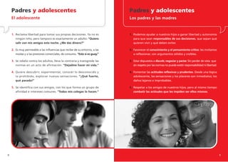 Padres y adolescentes                                                    Padres y adolescentes
    El adolescente                                                           Los padres y las madres


    1. Reclama libertad para tomar sus propias decisiones. Ya no es          1. Podemos ayudar a nuestros hijos a ganar libertad y autonomía
       ningún niño, pero tampoco es exactamente un adulto. “Quiero              para que sean responsables de sus decisiones, que sepan qué
       salir con mis amigos esta noche. ¿Me das dinero?”                        quieren vivir y qué deben evitar.

    2. Es muy permeable a las influencias que recibe de su entorno, a las    2. Favorecer el conocimiento y el pensamiento crítico: les invitamos
       modas y a las presiones comerciales, de consumo. “Esto sí es guay.”      a reflexionar, con argumentos sólidos y creíbles.

    3. Se rebela contra los adultos, lleva la contraria y transgrede las     3. Estar dispuestos a discutir, negociar y pactar. Sin perder de vista que
       normas en un acto de afirmación. “Dejadme hacer mi vida.”                sin respeto por las normas no puede existir responsabilidad ni libertad.

    4. Quiere descubrir, experimentar, conocer lo desconocido y              4. Fomentar las actitudes reflexivas y prudentes. Desde una lógica
       lo prohibido, explorar nuevas sensaciones. “¡Qué fuerte,                 adolescente, las sensaciones y los placeres son inmediatos; los
       qué pasada!”                                                             daños lejanos e improbables.

    5. Se identifica con sus amigos, con los que forma un grupo de           5. Respetar a los amigos de nuestros hijos, pero al mismo tiempo
       afinidad e intereses comunes. “Todos mis colegas lo hacen.”              combatir las actitudes que les impiden ser ellos mismos.




8                                                                                                                                                          9
 