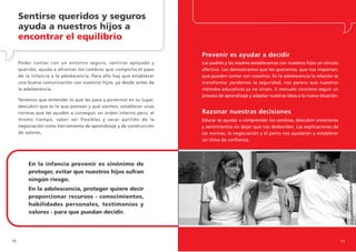 Sentirse queridos y seguros
     ayuda a nuestros hijos a
     encontrar el equilibrio
                                                                      Prevenir es ayudar a decidir
     Poder contar con un entorno seguro, sentirse apoyado y           Los padres y las madres establecemos con nuestros hijos un vínculo
     querido, ayuda a afrontar los cambios que comporta el paso       afectivo. Les demostramos que les queremos, que nos importan,
     de la infancia a la adolescencia. Para ello hay que establecer   que pueden contar con nosotros. En la adolescencia la relación se
     una buena comunicación con nuestros hijos, ya desde antes de     transforma: perdemos la seguridad, nos parece que nuestros
     la adolescencia.                                                 métodos educativos ya no sirven. A menudo conviene seguir un
                                                                      proceso de aprendizaje y adaptar nuestras ideas a la nueva situación.
     Tenemos que entender lo que les pasa y ponernos en su lugar,
     descubrir que es lo que piensan y qué sienten, establecer unas
     normas que les ayuden a conseguir un orden interno pero, al      Razonar nuestras decisiones
     mismo tiempo, saber ser flexibles y sacar partido de la          Educar es ayudar a comprender los cambios, descubrir emociones
     negociación como herramienta de aprendizaje y de construcción    y sentimientos sin dejar que nos desborden. Las explicaciones de
     de valores.                                                      las normas, la negociación y el pacto nos ayudarán a establecer
                                                                      un clima de confianza.




         En la infancia prevenir es sinónimo de
         proteger, evitar que nuestros hijos sufran
         ningún riesgo.
         En la adolescencia, proteger quiere decir
         proporcionar recursos - conocimientos,
         habilidades personales, testimonios y
         valores - para que puedan decidir.




10                                                                                                                                            11
 