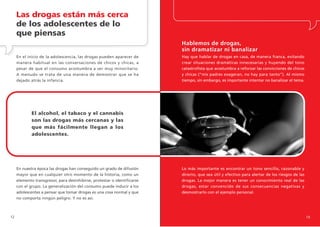 Las drogas están más cerca
     de los adolescentes de lo
     que piensas
                                                                          Hablemos de drogas,
                                                                          sin dramatizar ni banalizar
     En el inicio de la adolescencia, las drogas pueden aparecer de       Hay que hablar de drogas en casa, de manera franca, evitando
     manera habitual en las conversaciones de chicos y chicas, a          crear situaciones dramáticas innecesarias y huyendo del tono
     pesar de que el consumo acostumbra a ser muy minoritario.            catastrofista que acostumbra a reforzar las convicciones de chicos
     A menudo se trata de una manera de demostrar que se ha               y chicas (“mis padres exageran, no hay para tanto”). Al mismo
     dejado atrás la infancia.                                            tiempo, sin embargo, es importante intentar no banalizar el tema.




             El alcohol, el tabaco y el cannabis
             son las drogas más cercanas y las
             que más fácilmente llegan a los
             adolescentes.




     En nuestra época las drogas han conseguido un grado de difusión      Lo más importante es encontrar un tono sencillo, razonable y
     mayor que en cualquier otro momento de la historia, como un          directo, que sea útil y efectivo para alertar de los riesgos de las
     elemento transgresor, para desinhibirse, protestar o identificarse   drogas. La mejor manera es tener un conocimiento real de las
     con el grupo. La generalización del consumo puede inducir a los      drogas, estar convencido de sus consecuencias negativas y
     adolescentes a pensar que tomar drogas es una cosa normal y que      desmostrarlo con el ejemplo personal.
     no comporta ningún peligro. Y no es así.



12                                                                                                                                              13
 