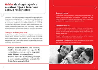 Hablar de drogas ayuda a
     nuestros hijos a tener una
     actitud responsable
                                                                               Seamos claros
                                                                               Las primeras informaciones que nuestros hijos reciben sobre las
     Los padres y madres tenemos que procurarnos información adecuada          drogas acostumbran a ser incompletas y confusas. Hay que
     y adaptar nuestras explicaciones a la edad de nuestros hijos. Podemos     proporcionarles información seria, contrastada, que no reproduzca
     introducir el tema de una manera que no quede forzada a partir            los tópicos, sin exageraciones ni falsas moralinas.
     de una noticia que hemos visto en televisión o de una escena de
     una película. Es importante conocer el tema razonablemente bien,
     creer lo que decimos y practicarlo. Estar informados y saber cuáles
                                                                               Debemos evitar:
     son los efectos y los peligros de las drogas, no estimulará su consumo.   Interrogarles insistentemente sobre si piensan consumir drogas o
                                                                               si las han tomado ya. Es mucho mejor pedirles su opinión (qué
                                                                               piensan del consumo de drogas por parte de algunos jóvenes, qué
     Dialogar es indispensable                                                 peligros ven en ello).
     Muchas veces, los padres, para hablar con sus hijos de temas delicados
                                                                               Discutir y pelearnos, de modo que la defensa de las drogas se
     como las drogas, esperamos encontrar un momento ideal y un ambiente
                                                                               convierta en una afirmación de su identidad.
     propicio. Muchas veces, este momento ideal no llega nunca. Hay
     que decidirse a dar el paso. Hablar siempre que se pueda, aunque las      Desautorizar o culpabilizar de forma permanente con un juicio
     condiciones no sean óptimas.                                              que fácilmente puede girársenos en contra.



          Dialogar no es sólo hablar, sino observar,
          mostrar interés, crear un espacio de
          comunicación que permita expresar
          ideas, dudas y preocupaciones.
          Hay que aprender a escuchar, provocar
          la conversación, establecer una relación
          de confianza y complicidad.


16                                                                                                                                                 17
 